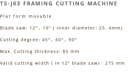 TS-J03 FRAMING CUTTING MACHINE Plat form movable Blade saw: 12"、10" ( inner diameter: 25. 4mm) Cutting degree: 45°、60°、90° Max. Cutting thickness: 85 mm Valid cutting width ( in 12" blade saw) : 275 mm 
