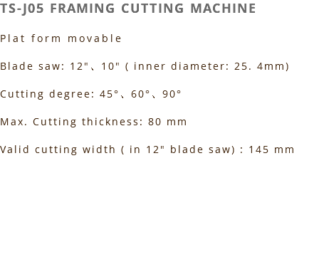 TS-J05 FRAMING CUTTING MACHINE Plat form movable Blade saw: 12"、10" ( inner diameter: 25. 4mm) Cutting degree: 45°、60°、90° Max. Cutting thickness: 80 mm Valid cutting width ( in 12" blade saw) : 145 mm