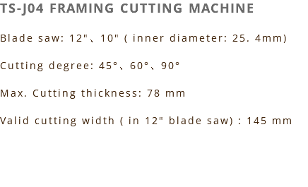 TS-J04 FRAMING CUTTING MACHINE Blade saw: 12"、10" ( inner diameter: 25. 4mm) Cutting degree: 45°、60°、90° Max. Cutting thickness: 78 mm Valid cutting width ( in 12" blade saw) : 145 mm 
