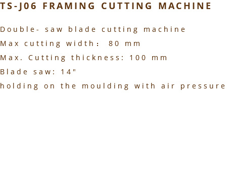 TS-J06 FRAMING CUTTING MACHINE Double- saw blade cutting machine Max cutting width： 80 mm Max. Cutting thickness: 100 mm Blade saw: 14" holding on the moulding with air pressure 
