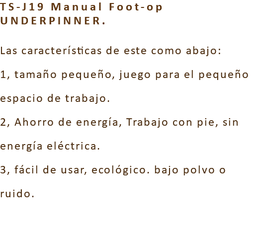 TS-J19 Manual Foot-op UNDERPINNER. Las características de este como abajo: 1, tamaño pequeño, juego para el pequeño espacio de trabajo. 2, Ahorro de energía, Trabajo con pie, sin energía eléctrica. 3, fácil de usar, ecológico. bajo polvo o ruido. 