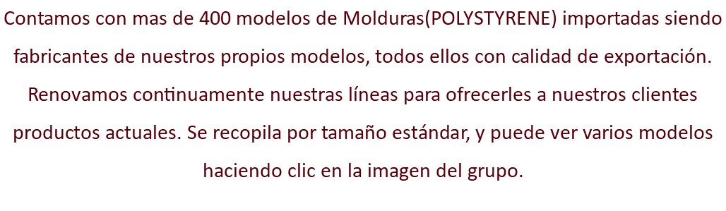 Contamos con mas de 400 modelos de Molduras(POLYSTYRENE) importadas siendo fabricantes de nuestros propios modelos, todos ellos con calidad de exportación. Renovamos continuamente nuestras líneas para ofrecerles a nuestros clientes productos actuales. Se recopila por tamaño estándar, y puede ver varios modelos haciendo clic en la imagen del grupo.